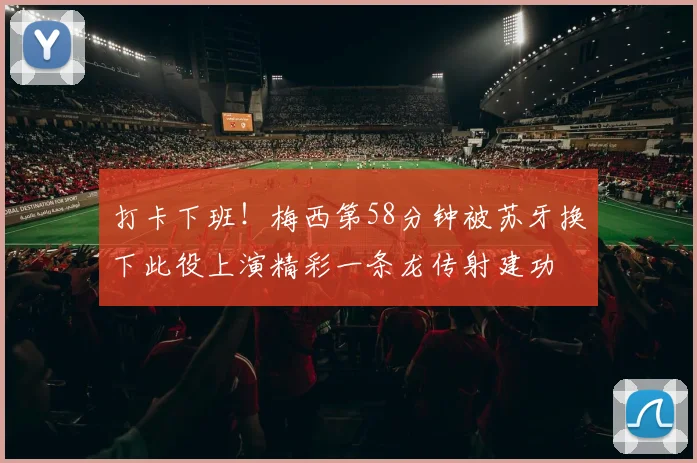打卡下班！梅西第58分钟被苏牙换下此役上演精彩一条龙传射建功