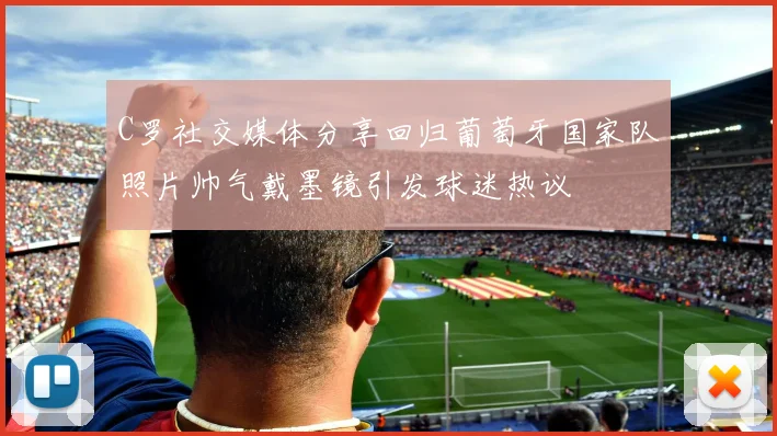 C罗社交媒体分享回归葡萄牙国家队照片帅气戴墨镜引发球迷热议