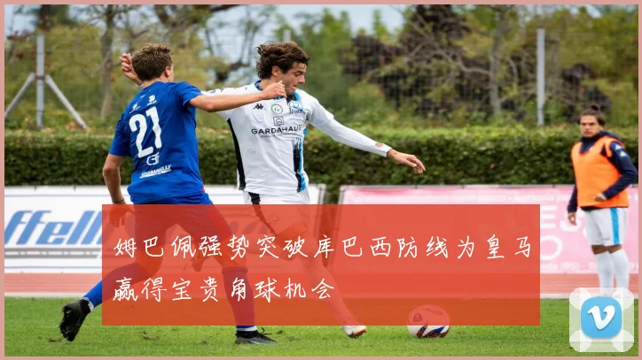姆巴佩强势突破库巴西防线为皇马赢得宝贵角球机会