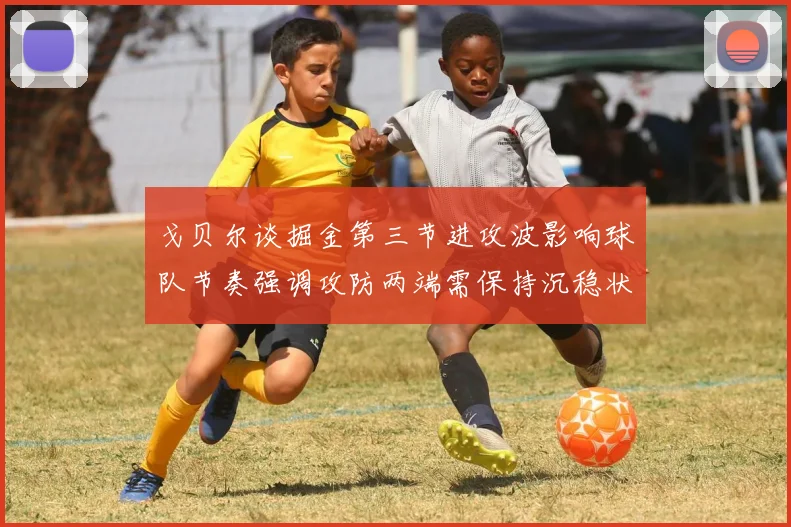戈贝尔谈掘金第三节进攻波影响球队节奏强调攻防两端需保持沉稳状态