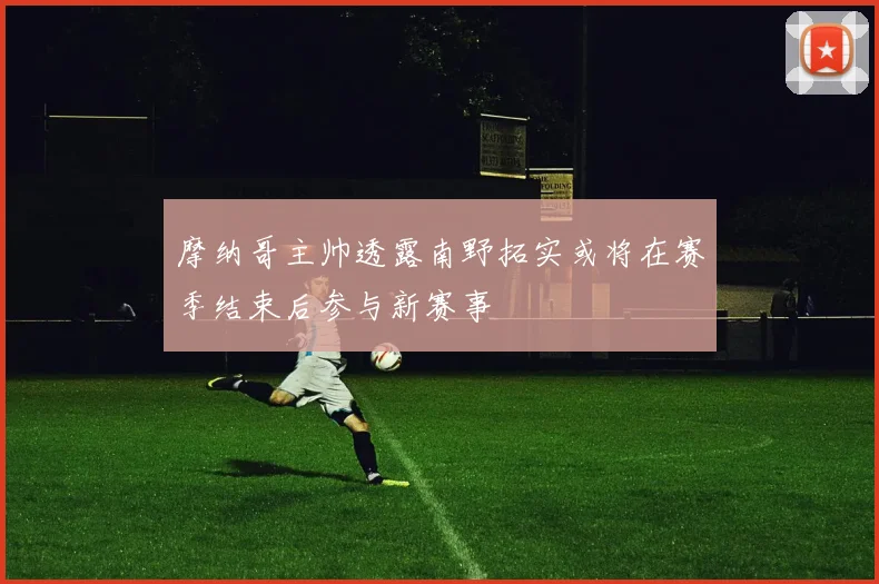 摩纳哥主帅透露南野拓实或将在赛季结束后参与新赛事