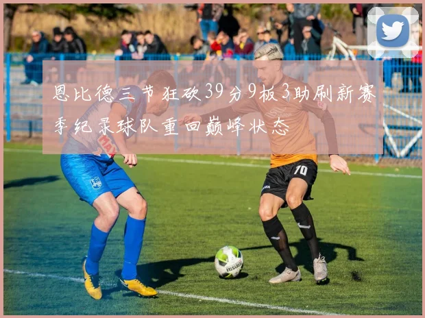 恩比德三节狂砍39分9板3助刷新赛季纪录球队重回巅峰状态