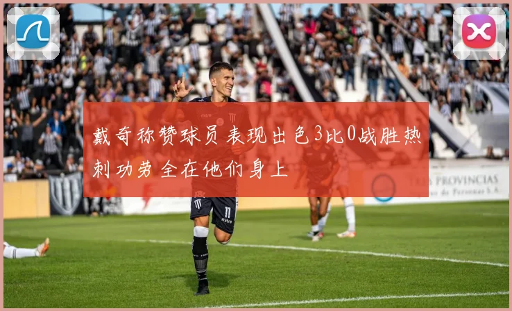 戴奇称赞球员表现出色3比0战胜热刺功劳全在他们身上