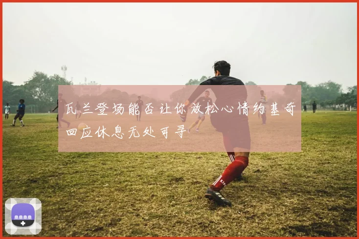 瓦兰登场能否让你放松心情约基奇回应休息无处可寻