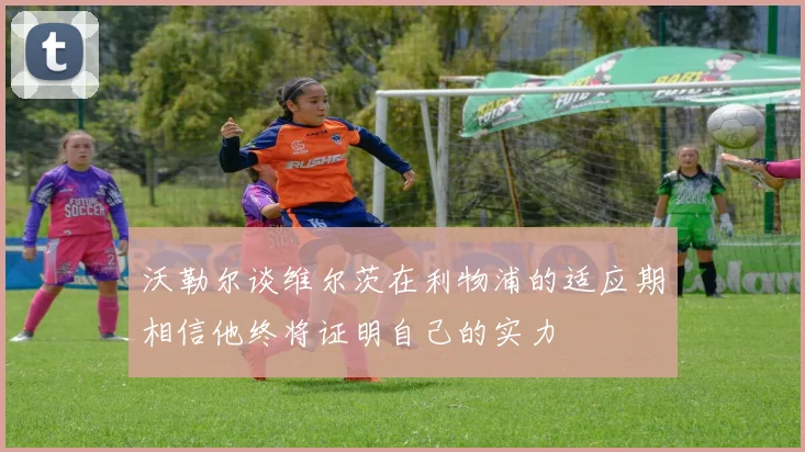 沃勒尔谈维尔茨在利物浦的适应期相信他终将证明自己的实力