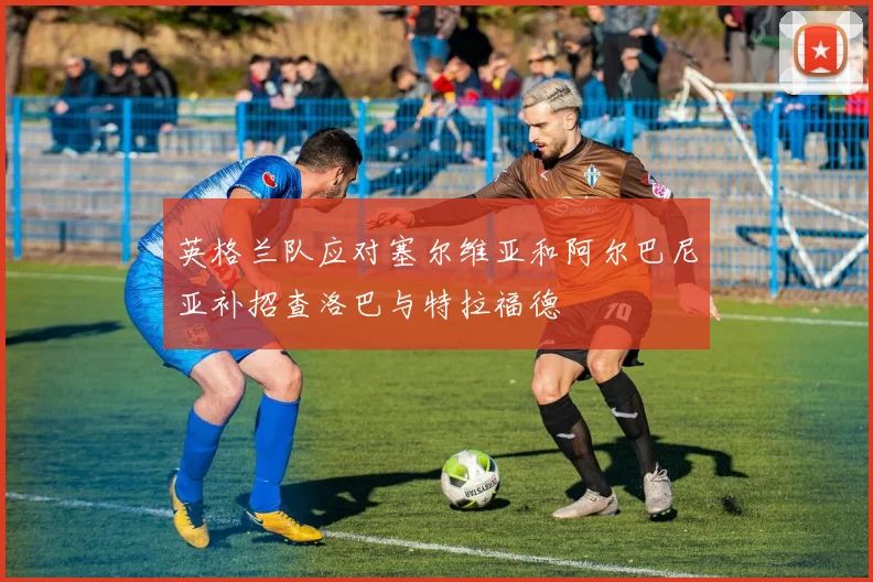 英格兰队应对塞尔维亚和阿尔巴尼亚补招查洛巴与特拉福德