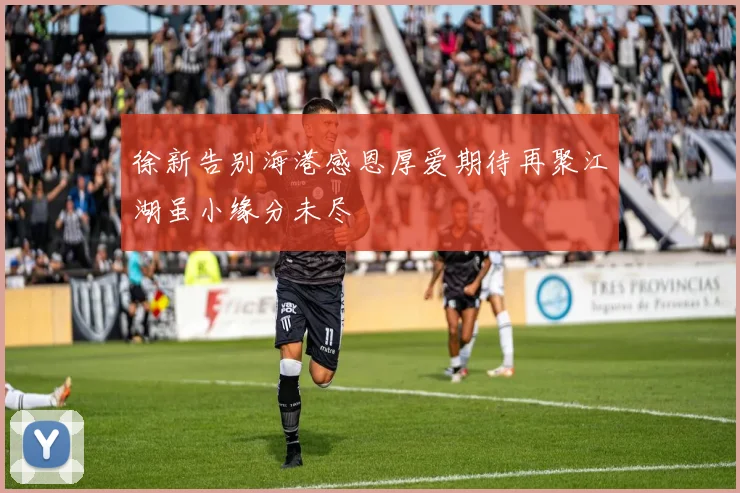 徐新告别海港感恩厚爱期待再聚江湖虽小缘分未尽