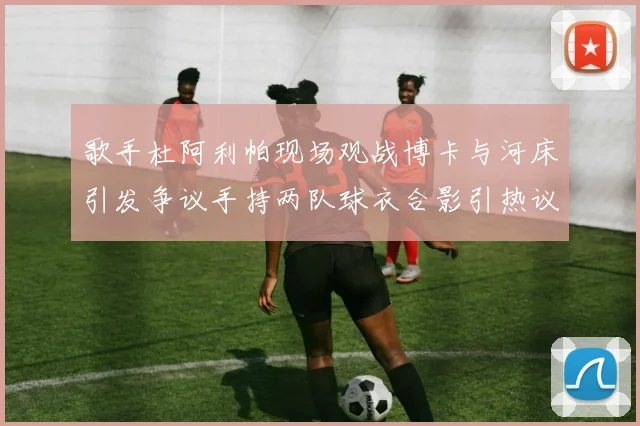 歌手杜阿利帕现场观战博卡与河床引发争议手持两队球衣合影引热议