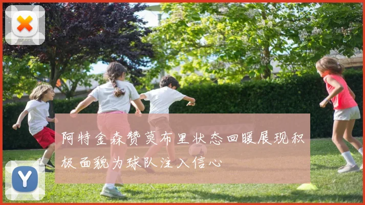 阿特金森赞莫布里状态回暖展现积极面貌为球队注入信心