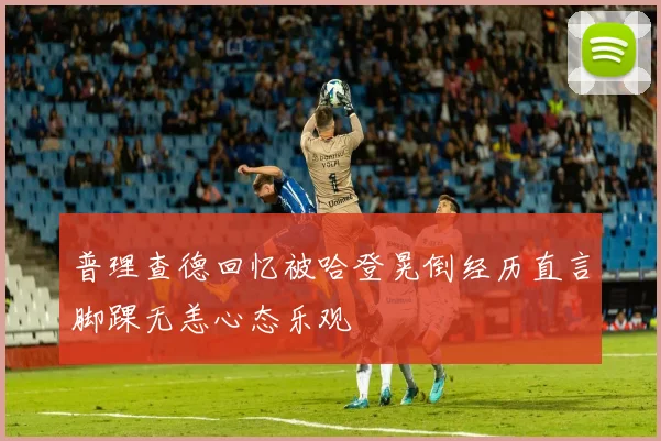 普理查德回忆被哈登晃倒经历直言脚踝无恙心态乐观