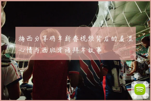梅西分享鸡年新春视频背后的羞涩心情与西班牙语拜年故事