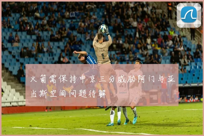 火箭需保持申京三分威胁阿门与亚当斯空间问题待解