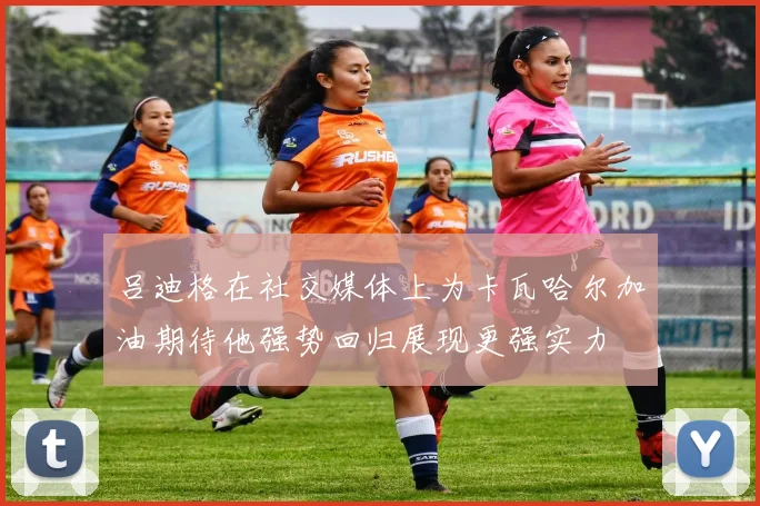 吕迪格在社交媒体上为卡瓦哈尔加油期待他强势回归展现更强实力