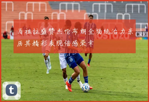 马祖拉盛赞杰伦布朗全场统治力亲历其精彩表现倍感荣幸