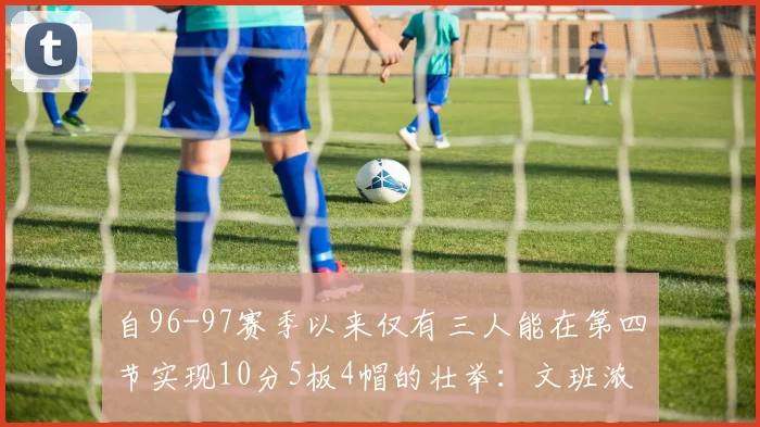 自96-97赛季以来仅有三人能在第四节实现10分5板4帽的壮举：文班浓眉伍德