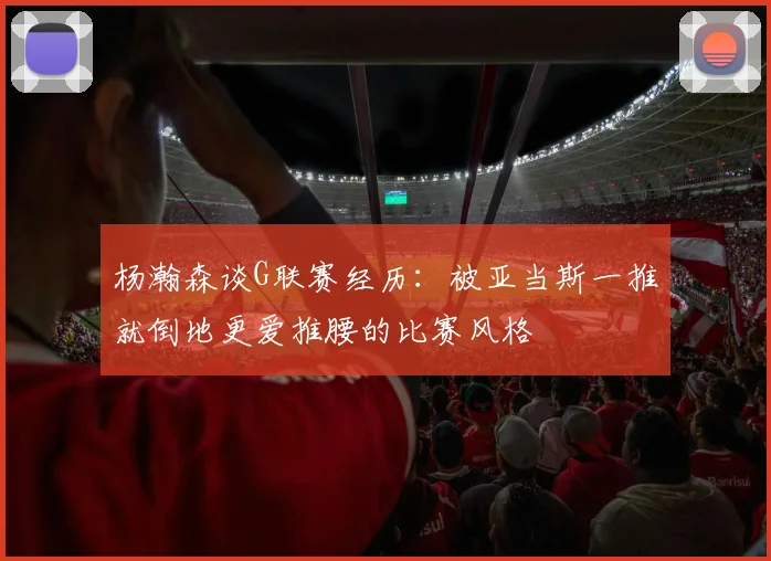 杨瀚森谈G联赛经历：被亚当斯一推就倒地更爱推腰的比赛风格