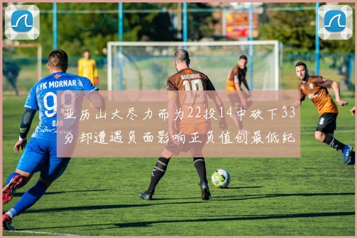 亚历山大尽力而为22投14中砍下33分却遭遇负面影响正负值创最低纪录