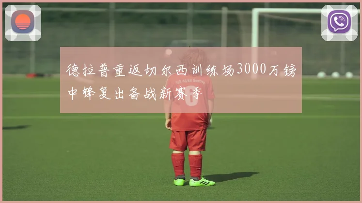 德拉普重返切尔西训练场3000万镑中锋复出备战新赛季