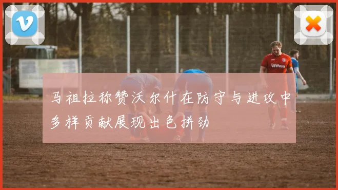 马祖拉称赞沃尔什在防守与进攻中多样贡献展现出色拼劲