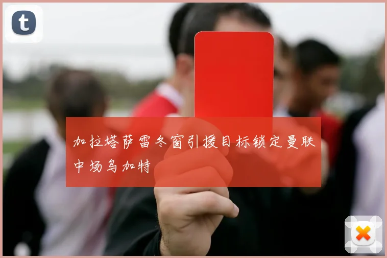 加拉塔萨雷冬窗引援目标锁定曼联中场乌加特